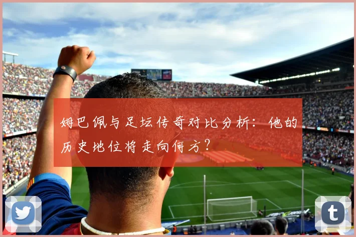 姆巴佩与足坛传奇对比分析:他的历史地位将走向何方?