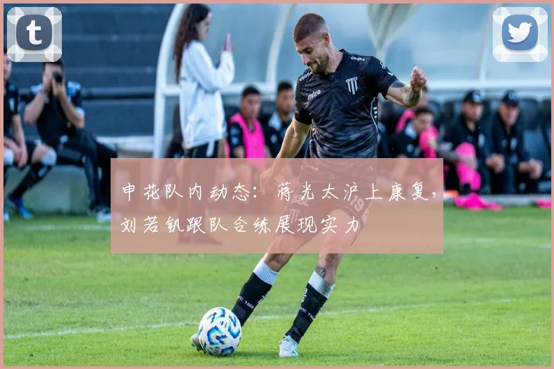 申花队内动态：蒋光太沪上康复，刘若钒跟队合练展现实力