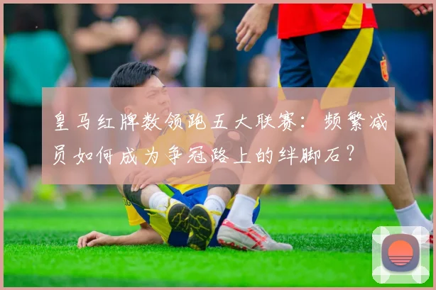 皇马红牌数领跑五大联赛：频繁减员如何成为争冠路上的绊脚石？