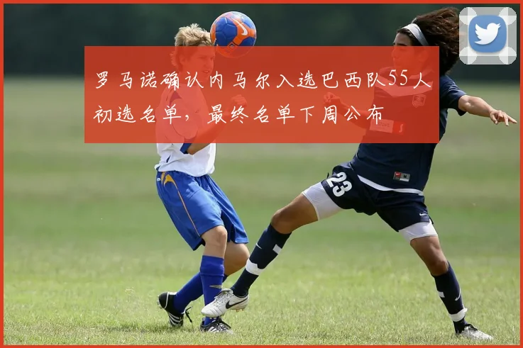 罗马诺确认内马尔入选巴西队55人初选名单,最终名单下周公布