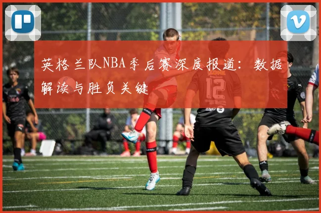 英格兰队NBA季后赛深度报道：数据解读与胜负关键