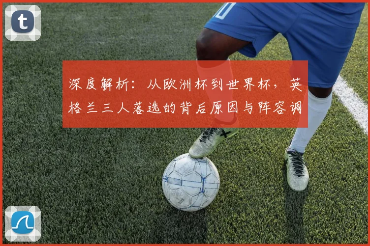 深度解析：从欧洲杯到世界杯，英格兰三人落选的背后原因与阵容调整分析