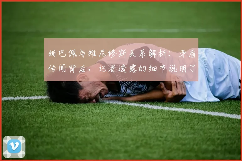 姆巴佩与维尼修斯关系解析：矛盾传闻背后，记者透露的细节说明了什么？
