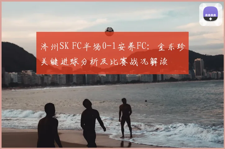济州SK FC半场0-1安养FC：金东珍关键进球分析及比赛战况解读