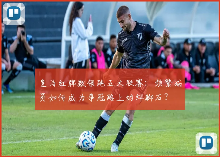皇马红牌数领跑五大联赛：频繁减员如何成为争冠路上的绊脚石？