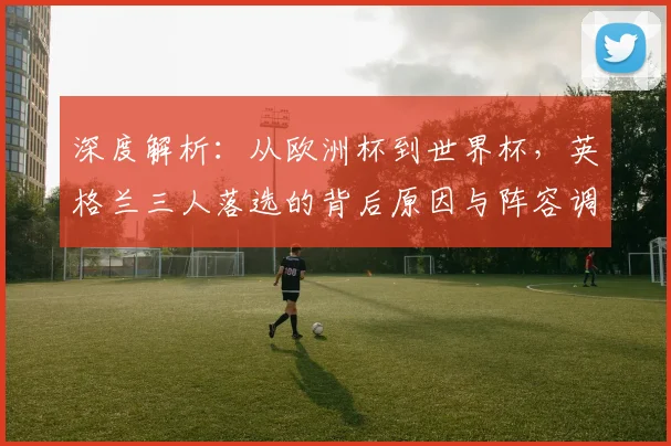 深度解析:从欧洲杯到世界杯,英格兰三人落选的背后原因与阵容调整分析